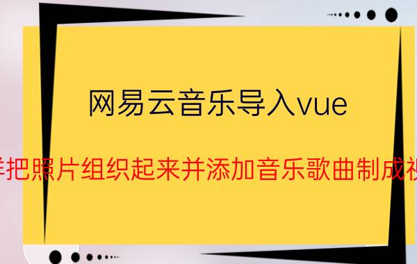 网易云音乐导入vue 怎样把照片组织起来并添加音乐歌曲制成视频？